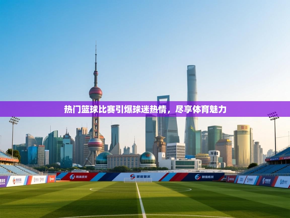 热门篮球比赛引爆球迷热情，尽享体育魅力